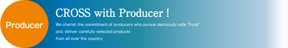CROSS with Producer! We cherish the commitment of producers who pursue deliciously safe Food and, deliver carefully selected products from all over the country.