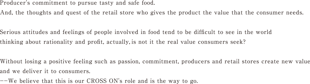 Producer's commitment to pursue tasty and safe food. And, the thoughts and quest of the retail store who gives the product the value that the consumer needs. Serious attitudes and feelings of people involved in food tend to be difficult to see in the world thinking about rationality and profit, actually,is not it the real value consumers seek? Without losing a positive feeling such as passion, commitment, producers and retail stores create new value and we deliver it to consumers.We believe that this is our CROSS ON's role and is the way to go.