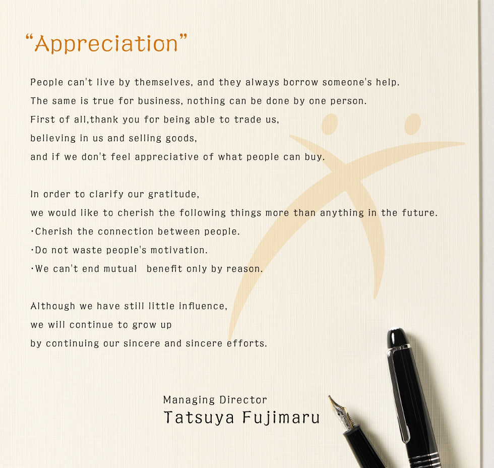 Appreciation　People can't live by themselves, and they always borrow someone's help. The same is true for business, nothing can be done by one person. First of all,thank you for being able to trade us, believing in us and selling goods, and if we don't feel appreciative of what people can buy. In order to clarify our gratitude, we would like to cherish the following things more than anything in the future.・Cherish the connection between people.・Do not waste people's motivation.・We can't end mutual　benefit only by reason. Although we have still little influence, we will continue to grow up by continuing our sincere and sincere efforts.　Managing Director Tatsuya Fujimaru