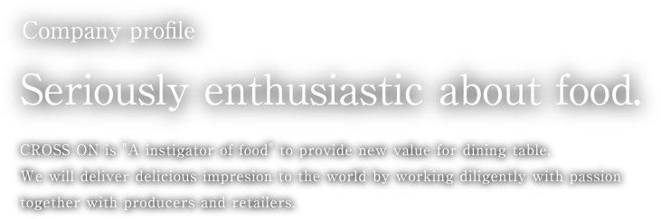 Company profile Seriously enthusiastic about food. CROSS ON is A instigator of food to provide new value for dining table. We will deliver delicious impresion to the world by working diligently with passion together with producers and retailers.