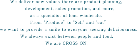 We deliver new values there are product planning,development, sales promotion, and more,as a specialist of food wholesale.From Produce to Sell and eat,we want to provide a smile to everyone seeking deliciousness.We always exist between people and food.We are CROSS ON.